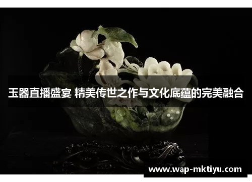 玉器直播盛宴 精美传世之作与文化底蕴的完美融合