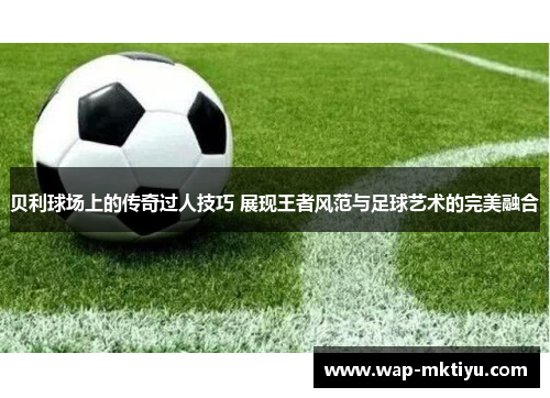 贝利球场上的传奇过人技巧 展现王者风范与足球艺术的完美融合