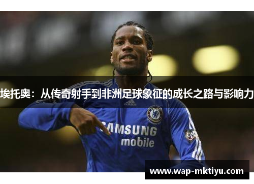 埃托奥：从传奇射手到非洲足球象征的成长之路与影响力