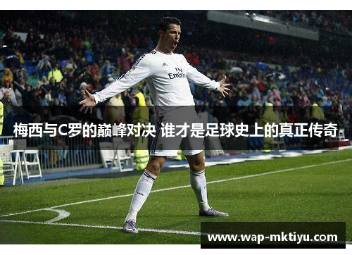 梅西与C罗的巅峰对决 谁才是足球史上的真正传奇