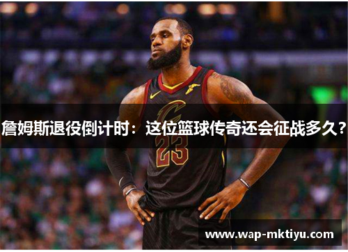 詹姆斯退役倒计时：这位篮球传奇还会征战多久？